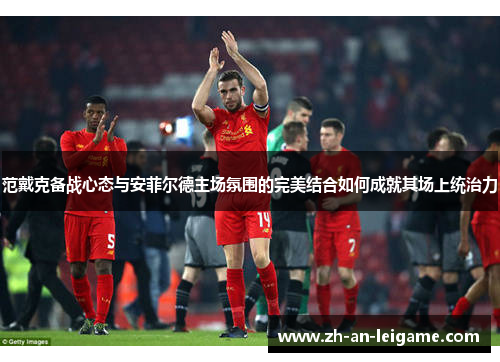 范戴克备战心态与安菲尔德主场氛围的完美结合如何成就其场上统治力 范戴克备战心态与安菲尔德主场氛围的完美结合如何成就其场上统治力