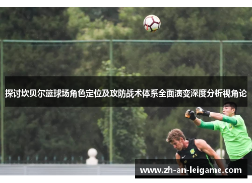 探讨坎贝尔篮球场角色定位及攻防战术体系全面演变深度分析视角论 探讨坎贝尔篮球场角色定位及攻防战术体系全面演变深度分析视角论