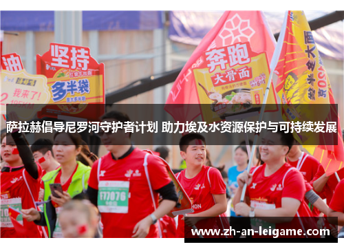 萨拉赫倡导尼罗河守护者计划 助力埃及水资源保护与可持续发展