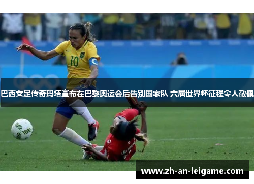 巴西女足传奇玛塔宣布在巴黎奥运会后告别国家队 六届世界杯征程令人敬佩