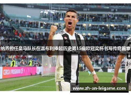 纳乔担任皇马队长在温布利捧起历史第15座欧冠奖杯书写传奇篇章